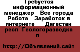 Требуется информационный менеджер - Все города Работа » Заработок в интернете   . Дагестан респ.,Геологоразведка п.